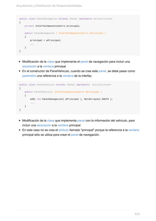 public class PanelNavegacion extends JPanel implements ActionListener
{
private InterfazImpuestosCarro principal;
public PanelNavegacion ( InterfazImpuestosCarro pPrincipal )
{
principal = pPrincipal;
...
}
}
Modificación de la clase que implementa el panel de navegación para incluir una
asociación a la ventana principal.
En el constructor de PanelVehiculo, cuando se cree este panel, se debe pasar como
parámetro una referencia a la ventana de la interfaz.
public class PanelVehiculo extends JPanel implements ActionListener
{
public PanelVehiculo( InterfazImpuestosCarro pPrincipal )
{
add( new PanelNavegacion( pPrincipal ), BorderLayout.SOUTH );
...
}
}
Modificación de la clase que implementa panel con la información del vehículo, para
incluir una asociación a la ventana principal.
En este caso no se crea el atributo llamado "principal" porque la referencia a la ventana
principal sólo se utiliza para crear el panel de navegación.
Arquitectura y Distribución de Responsabilidades
523
 