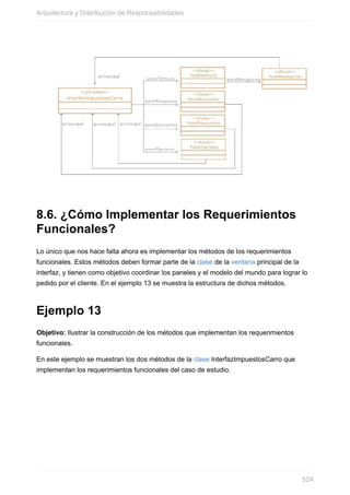 8.6. ¿Cómo Implementar los Requerimientos
Funcionales?
Lo único que nos hace falta ahora es implementar los métodos de los requerimientos
funcionales. Estos métodos deben formar parte de la clase de la ventana principal de la
interfaz, y tienen como objetivo coordinar los paneles y el modelo del mundo para lograr lo
pedido por el cliente. En el ejemplo 13 se muestra la estructura de dichos métodos.
Ejemplo 13
Objetivo: Ilustrar la construcción de los métodos que implementan los requerimientos
funcionales.
En este ejemplo se muestran los dos métodos de la clase InterfazImpuestosCarro que
implementan los requerimientos funcionales del caso de estudio.
Arquitectura y Distribución de Responsabilidades
524
 
