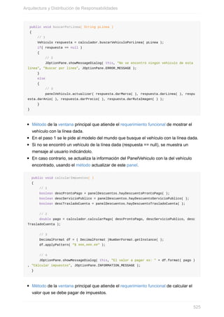 public void buscarPorLinea( String pLinea )
{
// 1
Vehiculo respuesta = calculador.buscarVehiculoPorLinea( pLinea );
if( respuesta == null )
{
// 2
JOptionPane.showMessageDialog( this, "No se encontró ningún vehículo de esta
línea", "Buscar por línea", JOptionPane.ERROR_MESSAGE );
}
else
{
// 3
panelVehiculo.actualizar( respuesta.darMarca( ), respuesta.darLinea( ), respu
esta.darAnio( ), respuesta.darPrecio( ), respuesta.darRutaImagen( ) );
}
}
Método de la ventana principal que atiende el requerimiento funcional de mostrar el
vehículo con la línea dada.
En el paso 1 se le pide al modelo del mundo que busque el vehículo con la línea dada.
Si no se encontró un vehículo de la línea dada (respuesta == null), se muestra un
mensaje al usuario indicándolo.
En caso contrario, se actualiza la información del PanelVehiculo con la del vehículo
encontrado, usando el método actualizar de este panel.
public void calcularImpuestos( )
{
// 1
boolean descProntoPago = panelDescuentos.hayDescuentoProntoPago( );
boolean descServicioPublico = panelDescuentos.hayDescuentoServicioPublico( );
boolean descTrasladoCuenta = panelDescuentos.hayDescuentoTrasladoCuenta( );
// 2
double pago = calculador.calcularPago( descProntoPago, descServicioPublico, desc
TrasladoCuenta );
// 3
DecimalFormat df = ( DecimalFormat )NumberFormat.getInstance( );
df.applyPattern( "$ ###,###.##" );
// 4
JOptionPane.showMessageDialog( this, "El valor a pagar es: " + df.format( pago )
, "Cálcular impuestos", JOptionPane.INFORMATION_MESSAGE );
}
Método de la ventana principal que atiende el requerimiento funcional de calcular el
valor que se debe pagar de impuestos.
Arquitectura y Distribución de Responsabilidades
525
 