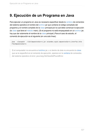 9. Ejecución de un Programa en Java
Para ejecutar un programa en Java es necesario especificar desde la ventana de comandos
del sistema operativo el nombre del archivo jar que contiene el código compilado del
programa y el nombre completo de la clase principal por la cual debe comenzar la ejecución
(la clase que tiene el método main). (Si el programa no está empaquetado en un archivo jar,
hay que dar solamente el nombre de la clase principal.) Para el caso de estudio, el
comando de ejecución es el siguiente (en una sola línea):
java -classpath ./lib/impuestosCarro.jar uniandes.cupi2.impuestosCarro.interfaz.Inte
rfazImpuestosCarro
Si el computador no encuentra el archivo jar, o si dentro de éste no encuentra la clase
que se le especificó en el comando de ejecución, aparece en la ventana de comandos
del sistema operativo el error: java.lang.NoClassDefFoundError.
Ejecución de un Programa en Java
527
 