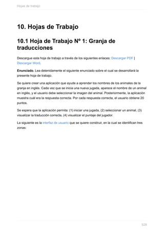 10. Hojas de Trabajo
10.1 Hoja de Trabajo Nº 1: Granja de
traducciones
Descargue esta hoja de trabajo a través de los siguientes enlaces: Descargar PDF |
Descargar Word.
Enunciado. Lea detenidamente el siguiente enunciado sobre el cual se desarrollará la
presente hoja de trabajo.
Se quiere crear una aplicación que ayude a aprender los nombres de los animales de la
granja en inglés. Cada vez que se inicia una nueva jugada, aparece el nombre de un animal
en inglés, y el usuario debe seleccionar la imagen del animal. Posteriormente, la aplicación
muestra cuál era la respuesta correcta. Por cada respuesta correcta, el usuario obtiene 20
puntos.
Se espera que la aplicación permita: (1) iniciar una jugada, (2) seleccionar un animal, (3)
visualizar la traducción correcta, (4) visualizar el puntaje del jugador.
La siguiente es la interfaz de usuario que se quiere construir, en la cual se identican tres
zonas:
Hojas de trabajo
528
 