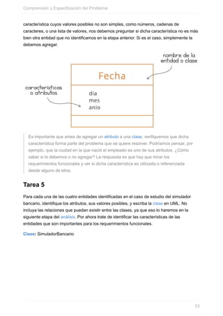 característica cuyos valores posibles no son simples, como números, cadenas de
caracteres, o una lista de valores, nos debemos preguntar si dicha característica no es más
bien otra entidad que no identificamos en la etapa anterior. Si es el caso, simplemente la
debemos agregar.
Es importante que antes de agregar un atributo a una clase, verifiquemos que dicha
característica forma parte del problema que se quiere resolver. Podríamos pensar, por
ejemplo, que la ciudad en la que nació el empleado es uno de sus atributos. ¿Cómo
saber si lo debemos o no agregar? La respuesta es que hay que mirar los
requerimientos funcionales y ver si dicha característica es utilizada o referenciada
desde alguno de ellos.
Tarea 5
Para cada una de las cuatro entidades identificadas en el caso de estudio del simulador
bancario, identifique los atributos, sus valores posibles, y escriba la clase en UML. No
incluya las relaciones que puedan existir entre las clases, ya que eso lo haremos en la
siguiente etapa del análisis. Por ahora trate de identificar las características de las
entidades que son importantes para los requerimientos funcionales.
Clase: SimuladorBancario
Comprensión y Especificación del Problema
53
 
