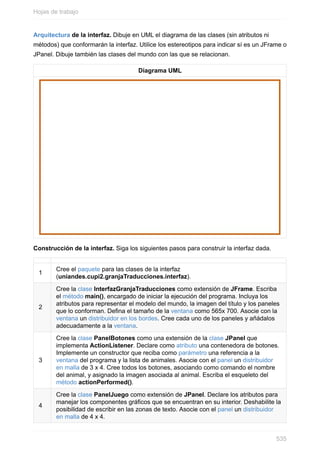 Arquitectura de la interfaz. Dibuje en UML el diagrama de las clases (sin atributos ni
métodos) que conformarán la interfaz. Utilice los estereotipos para indicar sí es un JFrame o
JPanel. Dibuje también las clases del mundo con las que se relacionan.
Diagrama UML
Construcción de la interfaz. Siga los siguientes pasos para construir la interfaz dada.
1
Cree el paquete para las clases de la interfaz
(uniandes.cupi2.granjaTraducciones.interfaz).
2
Cree la clase InterfazGranjaTraducciones como extensión de JFrame. Escriba
el método main(), encargado de iniciar la ejecución del programa. Incluya los
atributos para representar el modelo del mundo, la imagen del título y los paneles
que lo conforman. Dena el tamaño de la ventana como 565x 700. Asocie con la
ventana un distribuidor en los bordes. Cree cada uno de los paneles y añádalos
adecuadamente a la ventana.
3
Cree la clase PanelBotones como una extensión de la clase JPanel que
implementa ActionListener. Declare como atributo una contenedora de botones.
Implemente un constructor que reciba como parámetro una referencia a la
ventana del programa y la lista de animales. Asocie con el panel un distribuidor
en malla de 3 x 4. Cree todos los botones, asociando como comando el nombre
del animal, y asignado la imagen asociada al animal. Escriba el esqueleto del
método actionPerformed().
4
Cree la clase PanelJuego como extensión de JPanel. Declare los atributos para
manejar los componentes grácos que se encuentran en su interior. Deshabilite la
posibilidad de escribir en las zonas de texto. Asocie con el panel un distribuidor
en malla de 4 x 4.
Hojas de trabajo
535
 