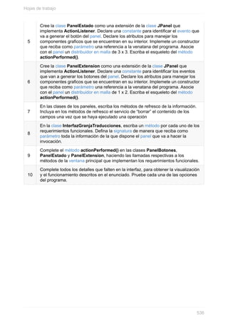 5
Cree la clase PanelEstado como una extensión de la clase JPanel que
implementa ActionListener. Declare una constante para identicar el evento que
va a generar el botón del panel. Declare los atributos para manejar los
componentes graficos que se encuentran en su interior. Implemete un constructor
que reciba como parámetro una referencia a la venatana del programa. Asocie
con el panel un distribuidor en malla de 3 x 3. Escriba el esqueleto del método
actionPerformed().
6
Cree la clase PanelExtension como una extensión de la clase JPanel que
implementa ActionListener. Declare una constante para identicar los eventos
que van a generar los botones del panel. Declare los atributos para manejar los
componentes graficos que se encuentran en su interior. Implemete un constructor
que reciba como parámetro una referencia a la venatana del programa. Asocie
con el panel un distribuidor en malla de 1 x 2. Escriba el esqueleto del método
actionPerformed().
7
En las clases de los paneles, escriba los métodos de refresco de la información.
Incluya en los métodos de refresco el servicio de “borrar” el contenido de los
campos una vez que se haya ejecutado una operación
8
En la clase InterfazGranjaTraducciones, escriba un método por cada uno de los
requerimientos funcionales. Dena la signatura de manera que reciba como
parámetro toda la información de la que dispone el panel que va a hacer la
invocación.
9
Complete el método actionPerformed() en las clases PanelBotones,
PanelEstado y PanelExtension, haciendo las llamadas respectivas a los
métodos de la ventana principal que implementan los requerimientos funcionales.
10
Complete todos los detalles que falten en la interfaz, para obtener la visualización
y el funcionamiento descritos en el enunciado. Pruebe cada una de las opciones
del programa.
Hojas de trabajo
536
 