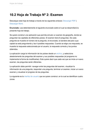 10.2 Hoja de Trabajo Nº 2: Examen
Descargue esta hoja de trabajo a través de los siguientes enlaces: Descargar PDF |
Descargar Word.
Enunciado. Lea detenidamente el siguiente enunciado sobre el cual se desarrollará la
presente hoja de trabajo.
Se quiere construir una aplicación que permita simular un examen de geografía, donde se
preguntan las capitales de diferentes países. El examen tiene 8 preguntas. De cada
pregunta se muestra el número de la pregunta, el enunciado, la bandera del país cuya
capital se está preguntando y las 4 posibles respuestas. Cuando se elige una respuesta, se
muestra la respuesta seleccionada por el usuario, la respuesta correcta y los puntos
obtenidos.
La aplicación carga la información de los países desde un archivo, y selecciona
aleatoriamente las preguntas del examen y sus posibles respuestas (el programa no
implementa la forma de modicarlas). Esto quiere decir que cada vez que se inicia un nuevo
examen, las preguntas serán diferentes.
La aplicación debe permitir: navegar entre las preguntas del examen, visualizar la
información de una pregunta, responder una pregunta, terminar un examen, iniciar un nuevo
examen y visualizar el progreso de las preguntas.
La siguiente es la interfaz de usuario que se quiere construir, en la cual se identican cuatro
zonas:
Hojas de trabajo
537
 