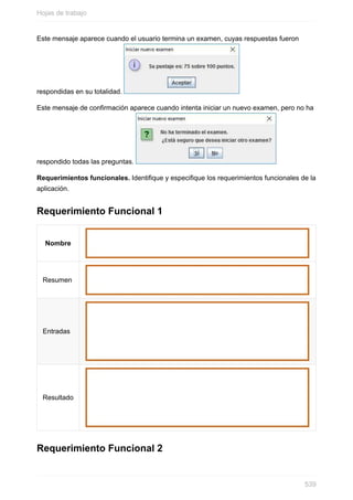 Este mensaje aparece cuando el usuario termina un examen, cuyas respuestas fueron
respondidas en su totalidad.
Este mensaje de confirmación aparece cuando intenta iniciar un nuevo examen, pero no ha
respondido todas las preguntas.
Requerimientos funcionales. Identique y especique los requerimientos funcionales de la
aplicación.
Requerimiento Funcional 1
Nombre
Resumen
Entradas
Resultado
Requerimiento Funcional 2
Hojas de trabajo
539
 