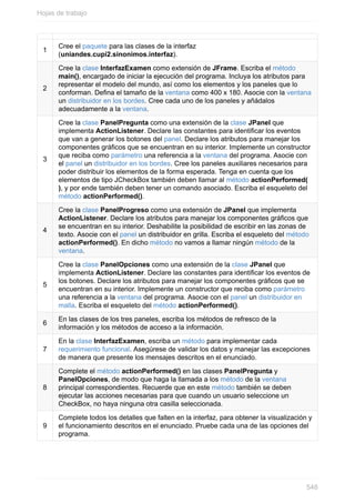 1
Cree el paquete para las clases de la interfaz
(uniandes.cupi2.sinonimos.interfaz).
2
Cree la clase InterfazExamen como extensión de JFrame. Escriba el método
main(), encargado de iniciar la ejecución del programa. Incluya los atributos para
representar el modelo del mundo, así como los elementos y los paneles que lo
conforman. Dena el tamaño de la ventana como 400 x 180. Asocie con la ventana
un distribuidor en los bordes. Cree cada uno de los paneles y añádalos
adecuadamente a la ventana.
3
Cree la clase PanelPregunta como una extensión de la clase JPanel que
implementa ActionListener. Declare las constantes para identicar los eventos
que van a generar los botones del panel. Declare los atributos para manejar los
componentes grácos que se encuentran en su interior. Implemente un constructor
que reciba como parámetro una referencia a la ventana del programa. Asocie con
el panel un distribuidor en los bordes. Cree los paneles auxiliares necesarios para
poder distribuir los elementos de la forma esperada. Tenga en cuenta que los
elementos de tipo JCheckBox también deben llamar al método actionPerformed(
), y por ende también deben tener un comando asociado. Escriba el esqueleto del
método actionPerformed().
4
Cree la clase PanelProgreso como una extensión de JPanel que implementa
ActionListener. Declare los atributos para manejar los componentes grácos que
se encuentran en su interior. Deshabilite la posibilidad de escribir en las zonas de
texto. Asocie con el panel un distribuidor en grilla. Escriba el esqueleto del método
actionPerformed(). En dicho método no vamos a llamar ningún método de la
ventana.
5
Cree la clase PanelOpciones como una extensión de la clase JPanel que
implementa ActionListener. Declare las constantes para identicar los eventos de
los botones. Declare los atributos para manejar los componentes grácos que se
encuentran en su interior. Implemente un constructor que reciba como parámetro
una referencia a la ventana del programa. Asocie con el panel un distribuidor en
malla. Escriba el esqueleto del método actionPerformed().
6
En las clases de los tres paneles, escriba los métodos de refresco de la
información y los métodos de acceso a la información.
7
En la clase InterfazExamen, escriba un método para implementar cada
requerimiento funcional. Asegúrese de validar los datos y manejar las excepciones
de manera que presente los mensajes descritos en el enunciado.
8
Complete el método actionPerformed() en las clases PanelPregunta y
PanelOpciones, de modo que haga la llamada a los método de la ventana
principal correspondientes. Recuerde que en este método también se deben
ejecutar las acciones necesarias para que cuando un usuario seleccione un
CheckBox, no haya ninguna otra casilla seleccionada.
9
Complete todos los detalles que falten en la interfaz, para obtener la visualización y
el funcionamiento descritos en el enunciado. Pruebe cada una de las opciones del
programa.
Hojas de trabajo
548
 