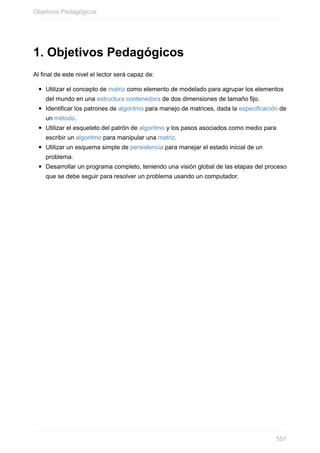 1. Objetivos Pedagógicos
Al final de este nivel el lector será capaz de:
Utilizar el concepto de matriz como elemento de modelado para agrupar los elementos
del mundo en una estructura contenedora de dos dimensiones de tamaño fijo.
Identificar los patrones de algoritmo para manejo de matrices, dada la especificación de
un método.
Utilizar el esqueleto del patrón de algoritmo y los pasos asociados como medio para
escribir un algoritmo para manipular una matriz.
Utilizar un esquema simple de persistencia para manejar el estado inicial de un
problema.
Desarrollar un programa completo, teniendo una visión global de las etapas del proceso
que se debe seguir para resolver un problema usando un computador.
Objetivos Pedagógicos
551
 
