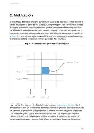 2. Motivación
Si fuésemos a diseñar un programa para simular un juego de ajedrez, podemos imaginar el
tablero de juego en la forma de una cuadrícula compuesta por 8 filas y 8 columnas. En ese
escenario, quisiéramos tener una estructura que nos permitiera hacer la manipulación de
las diferentes fichas del tablero de juego, utilizando la posición de la fila y la posición de la
columna en el que está ubicada cada ficha como en el plano cartesiano que se muestra en
la figura. 6.1. Una estructura que nos permitiera referirnos directamente a una ficha por sus
coordenadas: la ficha que se encuentra en la posición (fila, columna).
Fig. 6.1 Plano cartesiano y una estructura matricial
Hay muchos otros casos en donde esta idea de tener una estructura contenedora de dos
dimensiones es muy útil y representa, de manera natural, un grupo de elementos del mundo
del problema. Supongamos, por ejemplo, que queremos manipular imágenes fotográficas.
Una imagen fotográfica puede entenderse como una colección de puntos en un plano
cartesiano. Cada punto representa un píxel de la imagen. Si necesitamos construir un
programa para manipular imágenes fotográficas, que sea capaz de cambiar los colores,
Motivación
552
 