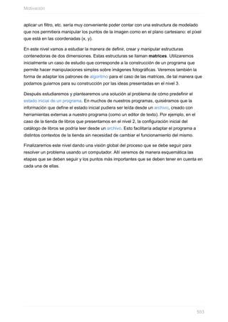 aplicar un filtro, etc. sería muy conveniente poder contar con una estructura de modelado
que nos permitiera manipular los puntos de la imagen como en el plano cartesiano: el píxel
que está en las coordenadas (x, y).
En este nivel vamos a estudiar la manera de definir, crear y manipular estructuras
contenedoras de dos dimensiones. Estas estructuras se llaman matrices. Utilizaremos
inicialmente un caso de estudio que corresponde a la construcción de un programa que
permite hacer manipulaciones simples sobre imágenes fotográficas. Veremos también la
forma de adaptar los patrones de algoritmo para el caso de las matrices, de tal manera que
podamos guiarnos para su construcción por las ideas presentadas en el nivel 3.
Después estudiaremos y plantearemos una solución al problema de cómo predefinir el
estado inicial de un programa. En muchos de nuestros programas, quisiéramos que la
información que define el estado inicial pudiera ser leída desde un archivo, creado con
herramientas externas a nuestro programa (como un editor de texto). Por ejemplo, en el
caso de la tienda de libros que presentamos en el nivel 2, la configuración inicial del
catálogo de libros se podría leer desde un archivo. Esto facilitaría adaptar el programa a
distintos contextos de la tienda sin necesidad de cambiar el funcionamiento del mismo.
Finalizaremos este nivel dando una visión global del proceso que se debe seguir para
resolver un problema usando un computador. Allí veremos de manera esquemática las
etapas que se deben seguir y los puntos más importantes que se deben tener en cuenta en
cada una de ellas.
Motivación
553
 