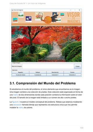 3.1. Comprensión del Mundo del Problema
Si estudiamos el mundo del problema, el único elemento que encontramos es la imagen.
Una imagen contiene una colección de píxeles. Esta colección está organizada en forma de
una matriz de dos dimensiones donde cada posición contiene la información sobre el color
del píxel. El tamaño de la imagen está limitado a un número de alto x ancho pixeles.
La figura 6.3 muestra el modelo conceptual del problema. Nótese que estamos modelando
una asociación llamada bitmap que representa una estructura única que nos permite
modelar la matriz de colores.
Caso de Estudio Nº 1: Un Visor de Imágenes
555
 