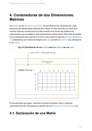 4. Contenedoras de dos Dimensiones:
Matrices
Una matriz es una estructura contenedora de dos dimensiones, de tamaño fijo, cuyos
elementos son referenciados utilizando dos índices: el índice de la fila y el índice de la
columna. Este tipo de estructuras se utiliza cuando en el mundo del problema hay
características que se adaptan a esta representación bidimensional. Para hacer el paralelo
con la visualización que usamos en el nivel 3 para mostrar la idea de un arreglo, en la figura
6.4 presentamos una manera de imaginar una clase que tiene un atributo que corresponde
a una matriz.
Fig. 6.4 Visualización de una matriz como un atributo de una clase
En las secciones que siguen, veremos la manera de declarar, crear y manipular
contenedoras de dos dimensiones de tamaño fijo en el lenguaje de programación Java.
4.1. Declaración de una Matriz
Contenedoras de dos Dimensiones: Matrices
557
 