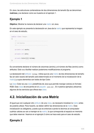 En Java, las estructuras contenedoras de dos dimensiones de tamaño fijo se denominan
matrices y se declaran como se muestra en el ejemplo 1.
Ejemplo 1
Objetivo: Mostrar la manera de declarar una matriz en Java.
En este ejemplo se presenta la declaración en Java de la matriz que representa la imagen
en el caso de estudio.
public class Imagen
{
//--------------------------------------
// Atributos
//--------------------------------------
private int ancho;
private int alto;
private Color[][] bitmap;
}
Es conveniente declarar el número de columnas (ancho) y el número de filas (ancho) como
atributos. Esto va a facilitar realizar posteriores modificaciones al programa.
La declaración del atributo bitmap indica que es una matriz de dos dimensiones de tamaño
fijo (el valor exacto del tamaño será determinado en el momento de la inicialización de la
matriz) y cuyos elementos son todos de tipo Color.
La clase Color es una clase predefinida de Java que permite manejar colores en formato
RGB. Esta clase de encuentra en el paquete java.awt . En nuestros ejemplos utilizamos
algunos de los servicios que ofrece esa clase.
4.2. Inicialización de una Matriz
Al igual que con cualquier otro atributo de una clase, es necesario inicializar la matriz antes
de poderla utilizar. Para hacerlo, se deben definir las dimensiones de la matriz. Esta
inicialización es obligatoria, puesto que es entonces cuando le decimos al computador
cuántos valores se van a manejar en la matriz, lo que corresponde al espacio en memoria
que debe reservar. Veamos en el ejemplo 2 cómo se hace esto para el caso de estudio.
Ejemplo 2
Contenedoras de dos Dimensiones: Matrices
558
 