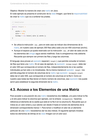 Objetivo: Mostrar la manera de crear una matriz en Java.
En este ejemplo se presenta el constructor de la clase Imagen, que tiene la responsabilidad
de crear la matriz que va a contener los píxeles.
// Constructor
//--------------------------------------
public Imagen( )
{
ancho = 400;
alto = 300;
bitmap = new Color[ alto ][ ancho ];
}
Se utiliza la instrucción new , pero en este caso se indican dos dimensiones de la
matriz, en nuestro caso de ejemplo 300 filas (alto) cada una con 400 columnas (ancho).
Aunque el espacio ya queda reservado con la instrucción new , el valor de cada uno de
los elementos del arreglo sigue siendo indefinido. Esto lo arreglaremos más adelante.
Recuerde que siempre van primero las filas y luego las columnas.
El lenguaje Java provee un operador especial ( length ), que permite consultar el número
de filas que tiene una matriz. En el caso de ejemplo, la expresión bitmap.length debe dar
el valor 300 que corresponde al número de filas, independientemente de si las casillas
individuales ya han sido o no inicializadas. De la misma manera el operador length nos
permite preguntar el número de columnas de la matriz. La expresión bitmap[0].length
debe dar el valor 400, que corresponde al número de columnas en la fila 0. Como en
nuestro caso todas las filas tienen el mismo número de columnas, esa expresión nos puede
servir para establecer la segunda dimensión de la matriz.
4.3. Acceso a los Elementos de una Matriz
Para acceder a una posición de una matriz necesitamos dos índices, uno para indicar la fila
y el otro para indicar la columna (por ejemplo, con la sintaxis bitmap[5][6] hacemos
referencia al elemento de la casilla que está en la fila 5 en la columna 6). Recuerde que un
índice es un valor entero y sus valores van desde 0 hasta el número de elementos de la
dimensión correspondiente menos 1. Para tomar o modificar el valor de un elemento
particular de una matriz necesitamos dar los dos índices. El siguiente ejemplo inicializa
todos los elementos de bitmap en la clase Imagen con el color azul.
Contenedoras de dos Dimensiones: Matrices
559
 