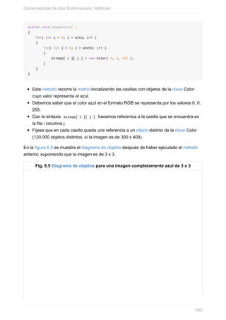 public void imagenAzul( )
{
for( int i = 0; i < alto; i++ )
{
for( int j = 0; j < ancho; j++ )
{
bitmap[ i ][ j ] = new Color( 0, 0, 255 );
}
}
}
Este método recorre la matriz inicializando las casillas con objetos de la clase Color
cuyo valor representa el azul.
Debemos saber que el color azul en el formato RGB se representa por los valores 0, 0,
255.
Con la sintaxis bitmap[ i ][ j ] hacemos referencia a la casilla que se encuentra en
la fila i columna j.
Fíjese que en cada casilla queda una referencia a un objeto distinto de la clase Color
(120.000 objetos distintos, si la imagen es de 300 x 400).
En la figura 6.5 se muestra el diagrama de objetos después de haber ejecutado el método
anterior, suponiendo que la imagen es de 3 x 3.
Fig. 6.5 Diagrama de objetos para una imagen completamente azul de 3 x 3
Contenedoras de dos Dimensiones: Matrices
560
 