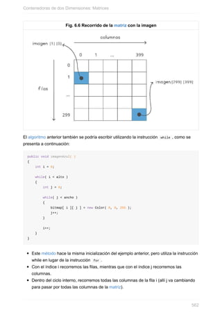Fig. 6.6 Recorrido de la matriz con la imagen
El algoritmo anterior también se podría escribir utilizando la instrucción while , como se
presenta a continuación:
public void imagenAzul( )
{
int i = 0;
while( i < alto )
{
int j = 0;
while( j < ancho )
{
bitmap[ i ][ j ] = new Color( 0, 0, 255 );
j++;
}
i++;
}
}
Este método hace la misma inicialización del ejemplo anterior, pero utiliza la instrucción
while en lugar de la instrucción for .
Con el índice i recorremos las filas, mientras que con el índice j recorremos las
columnas.
Dentro del ciclo interno, recorremos todas las columnas de la fila i (allí j va cambiando
para pasar por todas las columnas de la matriz).
Contenedoras de dos Dimensiones: Matrices
562
 