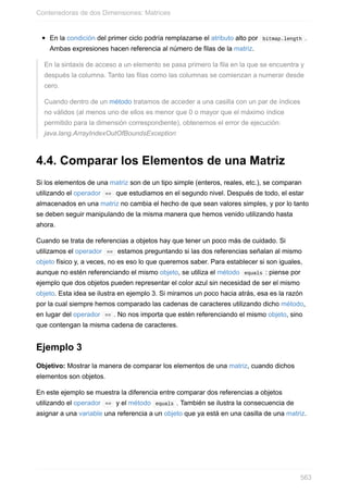 En la condición del primer ciclo podría remplazarse el atributo alto por bitmap.length .
Ambas expresiones hacen referencia al número de filas de la matriz.
En la sintaxis de acceso a un elemento se pasa primero la fila en la que se encuentra y
después la columna. Tanto las filas como las columnas se comienzan a numerar desde
cero.
Cuando dentro de un método tratamos de acceder a una casilla con un par de índices
no válidos (al menos uno de ellos es menor que 0 o mayor que el máximo índice
permitido para la dimensión correspondiente), obtenemos el error de ejecución:
java.lang.ArrayIndexOutOfBoundsException
4.4. Comparar los Elementos de una Matriz
Si los elementos de una matriz son de un tipo simple (enteros, reales, etc.), se comparan
utilizando el operador == que estudiamos en el segundo nivel. Después de todo, el estar
almacenados en una matriz no cambia el hecho de que sean valores simples, y por lo tanto
se deben seguir manipulando de la misma manera que hemos venido utilizando hasta
ahora.
Cuando se trata de referencias a objetos hay que tener un poco más de cuidado. Si
utilizamos el operador == estamos preguntando si las dos referencias señalan al mismo
objeto físico y, a veces, no es eso lo que queremos saber. Para establecer si son iguales,
aunque no estén referenciando el mismo objeto, se utiliza el método equals : piense por
ejemplo que dos objetos pueden representar el color azul sin necesidad de ser el mismo
objeto. Esta idea se ilustra en ejemplo 3. Si miramos un poco hacia atrás, esa es la razón
por la cual siempre hemos comparado las cadenas de caracteres utilizando dicho método,
en lugar del operador == . No nos importa que estén referenciando el mismo objeto, sino
que contengan la misma cadena de caracteres.
Ejemplo 3
Objetivo: Mostrar la manera de comparar los elementos de una matriz, cuando dichos
elementos son objetos.
En este ejemplo se muestra la diferencia entre comparar dos referencias a objetos
utilizando el operador == y el método equals . También se ilustra la consecuencia de
asignar a una variable una referencia a un objeto que ya está en una casilla de una matriz.
Contenedoras de dos Dimensiones: Matrices
563
 