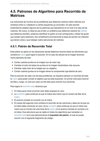 4.5. Patrones de Algoritmo para Recorrido de
Matrices
Las soluciones de muchos de los problemas que debemos resolver sobre matrices son
similares entre sí y obedecen a ciertos esquemas ya conocidos. En esta sección
pretendemos adaptar algunos de los patrones que estudiamos en el nivel 3 al caso de las
matrices. De nuevo, lo ideal es que al leer un problema que debemos resolver (el método
que debemos escribir), podamos identificar el patrón al cual corresponde y utilizar las guías
que existen para resolverlo. Eso simplificaría enormemente la tarea de escribir los métodos
que tienen ciclos y que trabajan sobre estructuras de matrices.
4.5.1. Patrón de Recorrido Total
Este patrón se aplica en las situaciones donde debemos recorrer todos los elementos que
contiene la matriz para lograr la solución. En el caso de estudio de la imagen tenemos
varios ejemplos de esto:
Contar cuántos puntos en la imagen son de color rojo.
Cambiar el color de todos los puntos en la imagen haciéndolos más oscuros.
Cambiar cada color de la imagen por su negativo.
Contar cuántos puntos en la imagen tienen la componente roja distinta de cero.
Para la solución de cada uno de esos problemas, se requiere siempre un recorrido de toda
la matriz para poder cumplir el objetivo que se está buscando. Un primer ciclo para recorrer
las filas y, luego, un ciclo por cada una de ellas para recorrer sus columnas.
Para lograr el recorrido total, tenemos que:
1. El índice para iniciar el primer ciclo debe empezar en cero.
2. La condición para continuar es que el índice sea menor que el número de filas de la
matriz.
3. El avance consiste en sumarle uno al índice.
4. El cuerpo del segundo ciclo contiene el recorrido de las columnas y debe ser tal que (a)
el índice debe comenzar en cero, (b) la condición para continuar es que el índice sea
menor que el número de columnas de la matriz, (c) el avance consiste en sumarle uno
al índice. Esa estructura que se repite en todos los algoritmos que necesitan un
recorrido total es lo que denominamos el esqueleto del patrón, el cual se puede
resumir con el siguiente fragmento de código:
Contenedoras de dos Dimensiones: Matrices
566
 