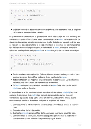 for( int i = 0; i < NUM_FILAS; i++ )
{
for( int j = 0; j < NUM_COLUMNAS; j++ )
{
<cuerpo del ciclo>
}
}
El patrón consiste en dos ciclos anidados: el primero para recorrer las filas, el segundo
para recorrer las columnas de cada fila.
Lo que cambia en cada caso es lo que se quiere hacer en el cuerpo del ciclo. Aquí hay dos
variantes principales. En la primera, todos los elementos de la matriz van a ser modifiados
siguiendo alguna regla (por ejemplo, oscurecer el color de todos los puntos). Lo único que
se hace en ese caso es remplazar el cuerpo del ciclo en el esqueleto por las instrucciones
que hacen la modificación pedida para un elemento de la matriz. Damos un ejemplo de
aplicación en el siguiente código (método de la clase Imagen), que oscurece una imagen:
for( int i = 0; i < alto; i++ )
{
for( int j = 0; j < ancho; j++ )
{
bitmap[ i ][ j ] = bitmap[ i ][ j ].darker();
}
}
Partimos del esqueleto del patrón. Sólo cambiamos el cuerpo del segundo ciclo, para
explicar la manera de modificar cada una de las casillas de la matriz.
Toda modificación que hagamos allí para la casilla de coordenadas i, j, la estaremos
haciendo para cada uno de los elementos de la estructura.
El método darker() crea una nueva instancia de la clase Color, más oscura que el
objeto que recibe la llamada.
La segunda variante del patrón es cuando se quiere calcular alguna propiedad sobre el
conjunto de elementos de la matriz (por ejemplo, contar cuántos puntos tienen el
componente rojo igual a cero). Como vimos en el nivel 3, esta variante implica cuatro
decisiones que definen la manera de completar el esqueleto del patrón:
1. Cómo acumular la información que se va llevando a medida que avanza el segundo
ciclo.
2. Cómo inicializar dicha información.
3. Cuál es la condición para modificar dicho acumulado en el punto actual del ciclo.
4. Cómo modificar el acumulado. Veamos esos puntos para resolver el problema de
contar cuántos puntos tienen el componente rojo igual a cero.
Contenedoras de dos Dimensiones: Matrices
567
 