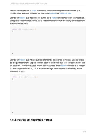 Escriba los métodos de la clase Imagen que resuelven los siguientes problemas, que
corresponden a las dos variantes del patrón de algoritmo de recorrido total.
Escriba un método que modifique los puntos de la matriz convirtiéndolos en sus negativos.
El negativo se calcula restándole 255 a cada componente RGB del color y tomando el valor
absoluto del resultado.
public void negativoImagen( )
{
}
Escriba un método que indique cuál es la tendencia de color de la imagen. Esto se calcula
de la siguiente manera: un píxel tiene un color de tendencia roja, si su índice es mayor que
los otros dos. Lo mismo sucede con los demás colores. Este método retorna 0 si la imagen
no tiene ninguna tendencia, 1 si la tendencia es roja, 2 si la tendencia es verde y 3 si la
tendencia es azul.
public int calcularTendencia( )
{
}
4.5.2. Patrón de Recorrido Parcial
Contenedoras de dos Dimensiones: Matrices
569
 