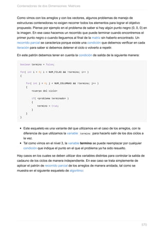 Como vimos con los arreglos y con los vectores, algunos problemas de manejo de
estructuras contenedoras no exigen recorrer todos los elementos para lograr el objetivo
propuesto. Piense por ejemplo en el problema de saber si hay algún punto negro (0, 0, 0) en
la imagen. En ese caso hacemos un recorrido que puede terminar cuando encontremos el
primer punto negro o cuando lleguemos al final de la matriz sin haberlo encontrado. Un
recorrido parcial se caracteriza porque existe una condición que debemos verificar en cada
iteración para saber si debemos detener el ciclo o volverlo a repetir.
En este patrón debemos tener en cuenta la condición de salida de la siguiente manera:
boolean termino = false;
for( int i = 0; i < NUM_FILAS && !termino; i++ )
{
for( int j = 0; j < NUM_COLUMNAS && !termino; j++ )
{
<cuerpo del ciclo>
if( <problema terminado> )
{
termino = true;
}
}
}
Este esqueleto es una variante del que utilizamos en el caso de los arreglos, con la
diferencia de que utilizamos la variable termino para hacerlo salir de los dos ciclos a
la vez.
Tal como vimos en el nivel 3, la variable termino se puede reemplazar por cualquier
condición que indique el punto en el que el problema ya ha sido resuelto.
Hay casos en los cuales se deben utilizar dos variables distintas para controlar la salida de
cadauno de los ciclos de manera independiente. En ese caso se trata simplemente de
aplicar el patrón de recorrido parcial de los arreglos de manera anidada, tal como se
muestra en el siguiente esqueleto de algoritmo:
Contenedoras de dos Dimensiones: Matrices
570
 
