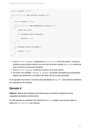 boolean termino1 = false;
for( int i = 0; i < NUM_FILAS && !termino1; i++ )
{
boolean termino2 = false;
for( int j = 0; j < NUM_COLUMNAS && !termino2; j++ )
{
<cuerpo del ciclo>
if( <problema interno terminado> )
{
termino2 = true;
}
}
if( <problema externo terminado> )
{
termino1 = true;
}
}
Con la variable termino1 manejamos el recorrido parcial del ciclo externo. Cuando el
problema que se quiere resolver con ese ciclo se da por resuelto, la variable cambia de
valor y termina la instrucción repetitiva.
Con la variable termino2 hacemos lo mismo con el ciclo interno.
De nuevo, las variables termino1 y termino2 se pueden reemplazar por expresiones
lógicas que determinen si el objetivo de cada ciclo ya ha sido alcanzado.
En el ejemplo 4 se ilustra el uso de los dos esqueletos de algoritmo para resolver problemas
de manipulación de matrices.
Ejemplo 4
Objetivo: Mostrar dos problemas de matrices que se resuelven utilizando los dos
esqueletos planteados anteriormente.
En este ejemplo se presentan dos métodos de la clase Imagen cuya solución sigue el
patrón de recorrido parcial de matrices.
Contenedoras de dos Dimensiones: Matrices
571
 