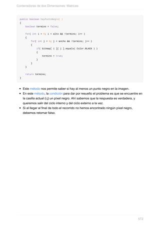 public boolean hayPuntoNegro( )
{
boolean termino = false;
for( int i = 0; i < alto && !termino; i++ )
{
for( int j = 0; j < ancho && !termino; j++ )
{
if( bitmap[ i ][ j ].equals( Color.BLACK ) )
{
termino = true;
}
}
}
return termino;
}
Este método nos permite saber si hay al menos un punto negro en la imagen.
En este método, la condición para dar por resuelto el problema es que se encuentre en
la casilla actual (i,j) un píxel negro. Ahí sabemos que la respuesta es verdadera, y
queremos salir del ciclo interno y del ciclo externo a la vez.
Si al llegar al final de todo el recorrido no hemos encontrado ningún píxel negro,
debemos retornar falso.
Contenedoras de dos Dimensiones: Matrices
572
 