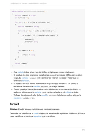 public boolean muchasFilasConPixelNegro( )
{
boolean termino1 = false;
int numFilas = 0;
for( int i = 0; i < alto && !termino1; i++ )
{
boolean termino2 = false;
for( int j = 0; j < ancho && !termino2; j++ )
{
if( bitmap[ i ][ j ].equals( Color.BLACK ) )
{
numFilas++;
termino2 = true;
}
}
if( numFilas > 50 )
{
termino1 = true;
}
}
return termino1;
}
Este método indica si hay más de 50 filas en la imagen con un píxel negro.
El objetivo del ciclo exterior se cumple si se encuentran más de 50 filas con un píxel
negro. La variable termino1 debe cambiar de valor en ese caso y hacer que se
termine la iteración.
El objetivo del ciclo interior es encontrar un píxel negro en la fila i. Tan pronto lo
encuentre, debe usar la variable termino2 para dejar de iterar.
Puesto que el problema planteado a cada ciclo termina en un momento distinto, no
podemos utilizar una sola variable como habíamos hecho en el método anterior.
En lugar de retornar el valor de la variable termino1 , habríamos podido retornar la
expresión numFilas > 50 .
Tarea 3
Objetivo: Escribir algunos métodos para manipular matrices.
Desarrolle los métodos de la clase Imagen que resuelven los siguientes problemas. En cada
caso, identifique el patrón de algoritmo que va a utilizar.
Contenedoras de dos Dimensiones: Matrices
573
 