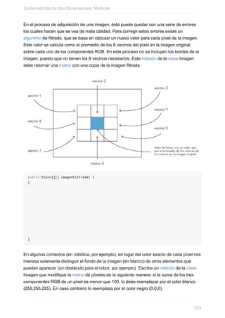 En el proceso de adquisición de una imagen, ésta puede quedar con una serie de errores
los cuales hacen que se vea de mala calidad. Para corregir estos errores existe un
algoritmo de filtrado, que se basa en cálcular un nuevo valor para cada píxel de la imagen.
Este valor se calcula como el promedio de los 8 vecinos del píxel en la imagen original,
sobre cada uno de los componentes RGB. En este proceso no se incluyen los bordes de la
imagen, puesto que no tienen los 8 vecinos necesarios. Este método de la clase Imagen
debe retornar una matriz con una copia de la imagen filtrada.
public Color[][] imagenFiltrada( )
{
}
En algunos contextos (en robótica, por ejemplo), en lugar del color exacto de cada píxel nos
interesa solamente distinguir el fondo de la imagen (en blanco) de otros elementos que
puedan aparecer (un obstáculo para el robot, por ejemplo). Escriba un método de la clase
Imagen que modifique la matriz de píxeles de la siguiente manera: si la suma de los tres
componentes RGB de un píxel es menor que 100, lo debe reemplazar por el color blanco
(255,255,255). En caso contrario lo reemplaza por el color negro (0,0,0).
Contenedoras de dos Dimensiones: Matrices
574
 
