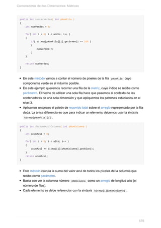 public int contarVerdes( int pNumFila )
{
int numVerdes = 0;
for( int i = 0; i < ancho; i++ )
{
if( bitmap[pNumFila][i].getGreen() == 255 )
{
numVerdes++;
}
}
return numVerdes;
}
En este método vamos a contar el número de píxeles de la fila pNumFila cuyo
componente verde es el máximo posible.
En este ejemplo queremos recorrer una fila de la matriz, cuyo índice se recibe como
parámetro. El hecho de utilizar una sola fila hace que pasemos al contexto de las
contenedoras de una sola dimensión y que apliquemos los patrones estudiados en el
nivel 3.
Aplicamos entonces el patrón de recorrido total sobre el arreglo representado por la fila
dada. La única diferencia es que para indicar un elemento debemos usar la sintaxis
bitmap[pNumFila][i] .
public int darSumaAzulColumna( int pNumColumna )
{
int acumAzul = 0;
for( int i = 0; i < alto; i++ )
{
acumAzul += bitmap[i][pNumColumna].getBlue();
}
return acumAzul;
}
Este método calcula la suma del valor azul de todos los píxeles de la columna que
recibe como parámetro.
Basta con ver la columna número pNmColumna como un arreglo de longitud alto (el
número de filas).
Cada elemento se debe referenciar con la sintaxis bitmap[i][pNumColumna] .
Contenedoras de dos Dimensiones: Matrices
576
 
