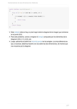 public boolean negroEnDiagonal( )
{
for( int i = 0; i < alto && i < ancho; i++ )
{
if( bitmap[ i ][ i ].equals( Color.BLACK ) )
{
return true;
}
}
return false;
}
Este método indica si hay un píxel negro sobre la diagonal de la imagen que comienza
en el punto (0,0).
Para este problema, vamos a imaginar el arreglo compuesto por los elementos de la
diagonal: (0,0), (1,1), (2,2), etc.
Luego, aplicamos el patrón de recorrido parcial de los arreglos. La única diferencia es
que, al avanzar, debemos hacerlo a la vez sobre las dos dimensiones, de manera que
nos movamos por la diagonal.
Contenedoras de dos Dimensiones: Matrices
577
 