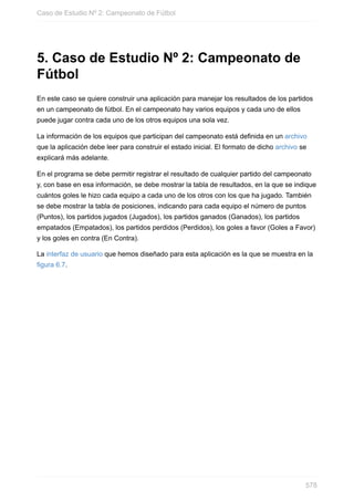 5. Caso de Estudio Nº 2: Campeonato de
Fútbol
En este caso se quiere construir una aplicación para manejar los resultados de los partidos
en un campeonato de fútbol. En el campeonato hay varios equipos y cada uno de ellos
puede jugar contra cada uno de los otros equipos una sola vez.
La información de los equipos que participan del campeonato está definida en un archivo
que la aplicación debe leer para construir el estado inicial. El formato de dicho archivo se
explicará más adelante.
En el programa se debe permitir registrar el resultado de cualquier partido del campeonato
y, con base en esa información, se debe mostrar la tabla de resultados, en la que se indique
cuántos goles le hizo cada equipo a cada uno de los otros con los que ha jugado. También
se debe mostrar la tabla de posiciones, indicando para cada equipo el número de puntos
(Puntos), los partidos jugados (Jugados), los partidos ganados (Ganados), los partidos
empatados (Empatados), los partidos perdidos (Perdidos), los goles a favor (Goles a Favor)
y los goles en contra (En Contra).
La interfaz de usuario que hemos diseñado para esta aplicación es la que se muestra en la
figura 6.7.
Caso de Estudio Nº 2: Campeonato de Fútbol
578
 