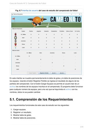 Fig. 6.7 Interfaz de usuario del caso de estudio del campeonato de fútbol
En esta interfaz se muestra permanentemente la tabla de goles y la tabla de posiciones de
los equipos. Usando el botón Registrar Partido se ingresa el resultado de alguno de los
partidos del campeonato. Con el botón Cargar Equipos se permite al usuario leer de un
archivo los nombres de los equipos inscritos en el campeonato. El programa debe funcionar
para cualquier número de equipos, pero una vez que se haya leído el archivo con los
nombres, éstos no se pueden cambiar.
5.1. Comprensión de los Requerimientos
Los requerimientos funcionales de este caso de estudio son los siguientes:
1. Cargar equipos.
2. Registrar un resultado.
3. Mostrar tabla de goles.
4. Mostrar tabla de posiciones.
Caso de Estudio Nº 2: Campeonato de Fútbol
579
 
