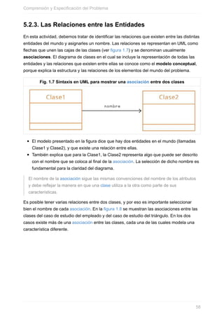 5.2.3. Las Relaciones entre las Entidades
En esta actividad, debemos tratar de identificar las relaciones que existen entre las distintas
entidades del mundo y asignarles un nombre. Las relaciones se representan en UML como
echas que unen las cajas de las clases (ver figura 1.7) y se denominan usualmente
asociaciones. El diagrama de clases en el cual se incluye la representación de todas las
entidades y las relaciones que existen entre ellas se conoce como el modelo conceptual,
porque explica la estructura y las relaciones de los elementos del mundo del problema.
Fig. 1.7 Sintaxis en UML para mostrar una asociación entre dos clases
El modelo presentado en la figura dice que hay dos entidades en el mundo (llamadas
Clase1 y Clase2), y que existe una relación entre ellas.
También explica que para la Clase1, la Clase2 representa algo que puede ser descrito
con el nombre que se coloca al final de la asociación. La selección de dicho nombre es
fundamental para la claridad del diagrama.
El nombre de la asociación sigue las mismas convenciones del nombre de los atributos
y debe reejar la manera en que una clase utiliza a la otra como parte de sus
características.
Es posible tener varias relaciones entre dos clases, y por eso es importante seleccionar
bien el nombre de cada asociación. En la figura 1.8 se muestran las asociaciones entre las
clases del caso de estudio del empleado y del caso de estudio del triángulo. En los dos
casos existe más de una asociación entre las clases, cada una de las cuales modela una
característica diferente.
Comprensión y Especificación del Problema
58
 
