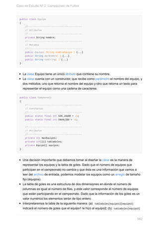 public class Equipo
{
//---------------------------------------
// Atributos
//---------------------------------------
private String nombre;
//---------------------------------------
// Metodos
//---------------------------------------
public Equipo( String nombreEquipo ) {...}
public String darNombre( ) {...}
public String toString( ) {...}
}
La clase Equipo tiene un único atributo que contiene su nombre.
La clase cuenta con un constructor, que recibe como parámetro el nombre del equipo, y
dos métodos: uno que retorna el nombre del equipo y otro que retorna un texto para
representar el equipo como una cadena de caracteres.
public class Campeonato
{
//---------------------------------------
// Constantes
//---------------------------------------
public static final int SIN_JUGAR = -1;
public static final int INVALIDO = -2;
//---------------------------------------
// Atributos
//---------------------------------------
private int maxEquipos;
private int[][] tablaGoles;
private Equipo[] equipos;
}
Una decisión importante que debemos tomar al diseñar la clase es la manera de
representar los equipos y la tabla de goles. Dado que el número de equipos que
participan en el campeonato no cambia y que ésta es una información que vamos a
leer del archivo de entrada, podemos modelar los equipos como un arreglo de tamaño
fijo (equipos).
La tabla de goles es una estructura de dos dimensiones en donde el número de
columnas es igual al número de filas, y este valor corresponde al número de equipos
que están participando en el campeonato. Dado que la información de los goles es un
valor numérico los elementos serán de tipo entero.
Interpretaremos la tabla de la siguiente manera: (a) tablaGoles[equipo1][equipo2]
indicará el número de goles que el equipo1 le hizo al equipo2; (b) tablaGoles[equipo2]
Caso de Estudio Nº 2: Campeonato de Fútbol
582
 