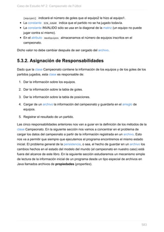 [equipo1] indicará el número de goles que el equipo2 le hizo al equipo1.
La constante SIN_JUGAR indica que el partido no se ha jugado todavía.
La constante INVALIDO sólo se usa en la diagonal de la matriz (un equipo no puede
jugar contra sí mismo).
En el atributo maxEquipos almacenamos el número de equipos inscritos en el
campeonato.
Dicho valor no debe cambiar después de ser cargado del archivo.
5.3.2. Asignación de Responsabilidades
Dado que la clase Campeonato contiene la información de los equipos y de los goles de los
partidos jugados, esta clase es responsable de:
1. Dar la información sobre los equipos.
2. Dar la información sobre la tabla de goles.
3. Dar la información sobre la tabla de posiciones.
4. Cargar de un archivo la información del campeonato y guardarla en el arreglo de
equipos.
5. Registrar el resultado de un partido.
Las cinco responsabilidades anteriores nos van a guiar en la definición de los métodos de la
clase Campeonato. En la siguiente sección nos vamos a concentrar en el problema de
cargar los datos del campeonato a partir de la información registrada en un archivo. Esto
nos va a permitir que siempre que ejecutemos el programa encontremos el mismo estado
inicial. El problema general de la persistencia, o sea, el hecho de guardar en un archivo los
cambios hechos en el estado del modelo del mundo (el campeonato en nuestro caso) está
fuera del alcance de este libro. En la siguiente sección estudiaremos un mecanismo simple
de lectura de la información inicial de un programa desde un tipo especial de archivos en
Java llamados archivos de propiedades (properties).
Caso de Estudio Nº 2: Campeonato de Fútbol
583
 