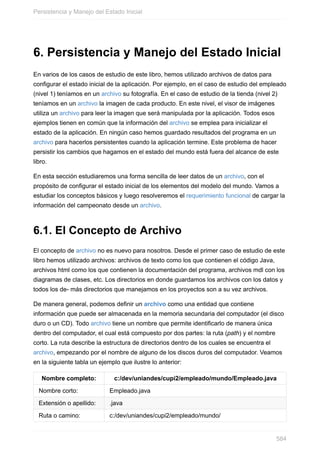 6. Persistencia y Manejo del Estado Inicial
En varios de los casos de estudio de este libro, hemos utilizado archivos de datos para
configurar el estado inicial de la aplicación. Por ejemplo, en el caso de estudio del empleado
(nivel 1) teníamos en un archivo su fotografía. En el caso de estudio de la tienda (nivel 2)
teníamos en un archivo la imagen de cada producto. En este nivel, el visor de imágenes
utiliza un archivo para leer la imagen que será manipulada por la aplicación. Todos esos
ejemplos tienen en común que la información del archivo se emplea para inicializar el
estado de la aplicación. En ningún caso hemos guardado resultados del programa en un
archivo para hacerlos persistentes cuando la aplicación termine. Este problema de hacer
persistir los cambios que hagamos en el estado del mundo está fuera del alcance de este
libro.
En esta sección estudiaremos una forma sencilla de leer datos de un archivo, con el
propósito de configurar el estado inicial de los elementos del modelo del mundo. Vamos a
estudiar los conceptos básicos y luego resolveremos el requerimiento funcional de cargar la
información del campeonato desde un archivo.
6.1. El Concepto de Archivo
El concepto de archivo no es nuevo para nosotros. Desde el primer caso de estudio de este
libro hemos utilizado archivos: archivos de texto como los que contienen el código Java,
archivos html como los que contienen la documentación del programa, archivos mdl con los
diagramas de clases, etc. Los directorios en donde guardamos los archivos con los datos y
todos los de- más directorios que manejamos en los proyectos son a su vez archivos.
De manera general, podemos definir un archivo como una entidad que contiene
información que puede ser almacenada en la memoria secundaria del computador (el disco
duro o un CD). Todo archivo tiene un nombre que permite identificarlo de manera única
dentro del computador, el cual está compuesto por dos partes: la ruta (path) y el nombre
corto. La ruta describe la estructura de directorios dentro de los cuales se encuentra el
archivo, empezando por el nombre de alguno de los discos duros del computador. Veamos
en la siguiente tabla un ejemplo que ilustre lo anterior:
Nombre completo: c:/dev/uniandes/cupi2/empleado/mundo/Empleado.java
Nombre corto: Empleado.java
Extensión o apellido: .java
Ruta o camino: c:/dev/uniandes/cupi2/empleado/mundo/
Persistencia y Manejo del Estado Inicial
584
 