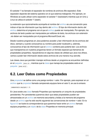 El carácter '/' es llamado el separador de nombres de archivos (file separator). Este
separador depende del sistema operativo en el que estemos trabajando. Por ejemplo, en
Windows se suele utilizar como separador el carácter '' (backslash) mientras que en Unix y
Linux se utiliza el carácter '/' (slash).
La extensión que opcionalmente acompaña el nombre del archivo es una convención para
indicar el tipo de información que hay dentro del archivo. El tipo de información dentro del
archivo determina el programa con el que el archivo puede ser manipulado. Por ejemplo, los
archivos de texto pueden ser manipulados por editores de texto, los archivos con extensión
.xls deben ser manipulados por el programa Microsoft Excel, etc.
Desde nuestros programas en Java podemos acceder y leer información de los archivos del
disco, siempre y cuando conozcamos su nombre para poder localizarlo y, además,
conozcamos el tipo de información que el archivo contiene para poderla leer. Los archivos
que manejaremos en nuestros programas tienen un formato especial que llamamos de
propiedades (properties). Apoyándonos en algunas clases de utilidad que Java nos ofrece,
vamos a poder leer información desde estos archivos de una manera muy sencilla.
Las clases Java que permiten manejar archivos desde un programa se encuentran definidas
en el paquete java.io , mientras que la clase que maneja las propiedades está en el
paquete java.util .
6.2. Leer Datos como Propiedades
Una propiedad se define como una pareja nombre = valor. Por ejemplo, para expresar en un
archivo que la propiedad llamada campeonato.equipos tiene el valor 5, se usa la sintaxis:
campeonato.equipos = 5
En Java existe una clase llamada Properties que representa un conjunto de propiedades
persistentes. Por persistentes queremos decir que estas propiedades pueden ser
almacenadas en un archivo en memoria secundaria y leídas a la memoria del programa
desde un archivo que ha sido escrito siguiendo las convenciones de nombre = valor. En la
figura 6.9 se ilustra la correspondencia que queremos hacer entre un archivo llamado
equipos.properties y un objeto de la clase Properties en memoria principal.
Persistencia y Manejo del Estado Inicial
585
 