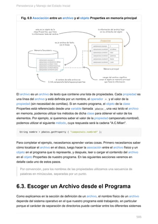 Fig. 6.9 Asociación entre un archivo y el objeto Properties en memoria principal
El archivo es un archivo de texto que contiene una lista de propiedades. Cada propiedad es
una línea del archivo y está definida por un nombre, el operador = y el valor de la
propiedad (sin necesidad de comillas). Si en nuestro programa, el objeto de la clase
Properties está referenciado desde una variable llamada pDatos , una vez leído el archivo
en memoria, podemos utilizar los métodos de dicha clase para obtener el valor de los
elementos. Por ejemplo, si queremos saber el valor de la propiedad campeonato.nombre0,
podemos utilizar el siguiente método, cuya respuesta será la cadena "A.C.Milan".
String nombre = pDatos.getProperty ( "campeonato.nombre0" );
Para completar el ejemplo, necesitamos aprender varias cosas. Primero necesitamos saber
cómo localizar el archivo en el disco, luego hacer la asociación entre el archivo físico y un
objeto en el programa que lo represente, y después, leer o cargar el contenido del archivo
en el objeto Properties de nuestro programa. En las siguientes secciones veremos en
detalle cada uno de estos pasos.
Por convención, para los nombres de las propiedades utilizamos una secuencia de
palabras en minúsculas, separadas por un punto.
6.3. Escoger un Archivo desde el Programa
Como explicamos en la sección de definición de un archivo, el nombre físico de un archivo
depende del sistema operativo en el que nuestro programa esté trabajando, en particular
porque el carácter de separación de directorios puede cambiar entre los diferentes sistemas
Persistencia y Manejo del Estado Inicial
586
 