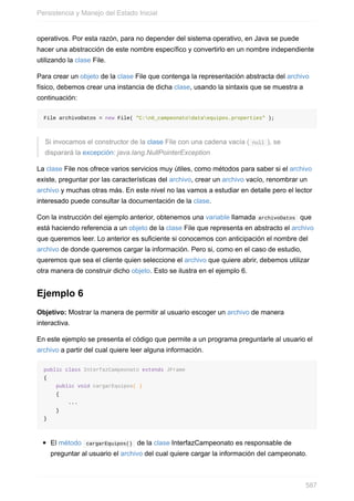 operativos. Por esta razón, para no depender del sistema operativo, en Java se puede
hacer una abstracción de este nombre específico y convertirlo en un nombre independiente
utilizando la clase File.
Para crear un objeto de la clase File que contenga la representación abstracta del archivo
físico, debemos crear una instancia de dicha clase, usando la sintaxis que se muestra a
continuación:
File archivoDatos = new File( "C:n6_campeonatodataequipos.properties" );
Si invocamos el constructor de la clase File con una cadena vacía ( null ), se
disparará la excepción: java.lang.NullPointerException
La clase File nos ofrece varios servicios muy útiles, como métodos para saber si el archivo
existe, preguntar por las características del archivo, crear un archivo vacío, renombrar un
archivo y muchas otras más. En este nivel no las vamos a estudiar en detalle pero el lector
interesado puede consultar la documentación de la clase.
Con la instrucción del ejemplo anterior, obtenemos una variable llamada archivoDatos que
está haciendo referencia a un objeto de la clase File que representa en abstracto el archivo
que queremos leer. Lo anterior es suficiente si conocemos con anticipación el nombre del
archivo de donde queremos cargar la información. Pero si, como en el caso de estudio,
queremos que sea el cliente quien seleccione el archivo que quiere abrir, debemos utilizar
otra manera de construir dicho objeto. Esto se ilustra en el ejemplo 6.
Ejemplo 6
Objetivo: Mostrar la manera de permitir al usuario escoger un archivo de manera
interactiva.
En este ejemplo se presenta el código que permite a un programa preguntarle al usuario el
archivo a partir del cual quiere leer alguna información.
public class InterfazCampeonato extends JFrame
{
public void cargarEquipos( )
{
...
}
}
El método cargarEquipos() de la clase InterfazCampeonato es responsable de
preguntar al usuario el archivo del cual quiere cargar la información del campeonato.
Persistencia y Manejo del Estado Inicial
587
 