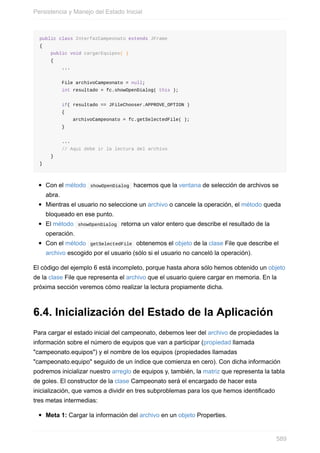 public class InterfazCampeonato extends JFrame
{
public void cargarEquipos( )
{
...
File archivoCampeonato = null;
int resultado = fc.showOpenDialog( this );
if( resultado == JFileChooser.APPROVE_OPTION )
{
archivoCampeonato = fc.getSelectedFile( );
}
...
// Aquí debe ir la lectura del archivo
}
}
Con el método showOpenDialog hacemos que la ventana de selección de archivos se
abra.
Mientras el usuario no seleccione un archivo o cancele la operación, el método queda
bloqueado en ese punto.
El método showOpenDialog retorna un valor entero que describe el resultado de la
operación.
Con el método getSelectedFile obtenemos el objeto de la clase File que describe el
archivo escogido por el usuario (sólo si el usuario no canceló la operación).
El código del ejemplo 6 está incompleto, porque hasta ahora sólo hemos obtenido un objeto
de la clase File que representa el archivo que el usuario quiere cargar en memoria. En la
próxima sección veremos cómo realizar la lectura propiamente dicha.
6.4. Inicialización del Estado de la Aplicación
Para cargar el estado inicial del campeonato, debemos leer del archivo de propiedades la
información sobre el número de equipos que van a participar (propiedad llamada
"campeonato.equipos") y el nombre de los equipos (propiedades llamadas
"campeonato.equipo" seguido de un índice que comienza en cero). Con dicha información
podremos inicializar nuestro arreglo de equipos y, también, la matriz que representa la tabla
de goles. El constructor de la clase Campeonato será el encargado de hacer esta
inicialización, que vamos a dividir en tres subproblemas para los que hemos identificado
tres metas intermedias:
Meta 1: Cargar la información del archivo en un objeto Properties.
Persistencia y Manejo del Estado Inicial
589
 