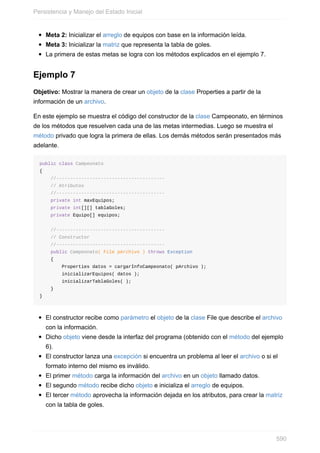Meta 2: Inicializar el arreglo de equipos con base en la información leída.
Meta 3: Inicializar la matriz que representa la tabla de goles.
La primera de estas metas se logra con los métodos explicados en el ejemplo 7.
Ejemplo 7
Objetivo: Mostrar la manera de crear un objeto de la clase Properties a partir de la
información de un archivo.
En este ejemplo se muestra el código del constructor de la clase Campeonato, en términos
de los métodos que resuelven cada una de las metas intermedias. Luego se muestra el
método privado que logra la primera de ellas. Los demás métodos serán presentados más
adelante.
public class Campeonato
{
//---------------------------------------
// Atributos
//---------------------------------------
private int maxEquipos;
private int[][] tablaGoles;
private Equipo[] equipos;
//---------------------------------------
// Constructor
//---------------------------------------
public Campeonato( File pArchivo ) throws Exception
{
Properties datos = cargarInfoCampeonato( pArchivo );
inicializarEquipos( datos );
inicializarTablaGoles( );
}
}
El constructor recibe como parámetro el objeto de la clase File que describe el archivo
con la información.
Dicho objeto viene desde la interfaz del programa (obtenido con el método del ejemplo
6).
El constructor lanza una excepción si encuentra un problema al leer el archivo o si el
formato interno del mismo es inválido.
El primer método carga la información del archivo en un objeto llamado datos.
El segundo método recibe dicho objeto e inicializa el arreglo de equipos.
El tercer método aprovecha la información dejada en los atributos, para crear la matriz
con la tabla de goles.
Persistencia y Manejo del Estado Inicial
590
 