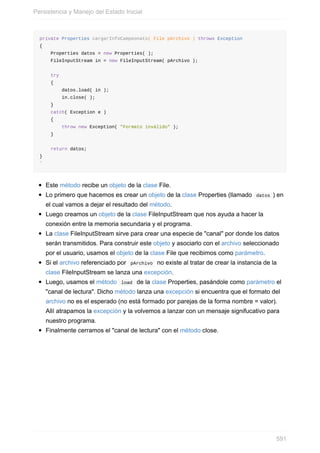 private Properties cargarInfoCampeonato( File pArchivo ) throws Exception
{
Properties datos = new Properties( );
FileInputStream in = new FileInputStream( pArchivo );
try
{
datos.load( in );
in.close( );
}
catch( Exception e )
{
throw new Exception( "Formato inválido" );
}
return datos;
}
`
Este método recibe un objeto de la clase File.
Lo primero que hacemos es crear un objeto de la clase Properties (llamado datos ) en
el cual vamos a dejar el resultado del método.
Luego creamos un objeto de la clase FileInputStream que nos ayuda a hacer la
conexión entre la memoria secundaria y el programa.
La clase FileInputStream sirve para crear una especie de "canal" por donde los datos
serán transmitidos. Para construir este objeto y asociarlo con el archivo seleccionado
por el usuario, usamos el objeto de la clase File que recibimos como parámetro.
Si el archivo referenciado por pArchivo no existe al tratar de crear la instancia de la
clase FileInputStream se lanza una excepción.
Luego, usamos el método load de la clase Properties, pasándole como parámetro el
"canal de lectura". Dicho método lanza una excepción si encuentra que el formato del
archivo no es el esperado (no está formado por parejas de la forma nombre = valor).
Allí atrapamos la excepción y la volvemos a lanzar con un mensaje signifucativo para
nuestro programa.
Finalmente cerramos el "canal de lectura" con el método close.
Persistencia y Manejo del Estado Inicial
591
 