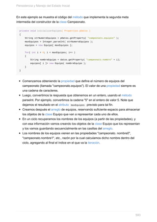 En este ejemplo se muestra el código del método que implementa la segunda meta
intermedia del constructor de la clase Campeonato.
private void inicializarEquipos( Properties pDatos )
{
String strNumeroEquipos = pDatos.getProperty( "campeonato.equipos" );
maxEquipos = Integer.parseInt( strNumeroEquipos );
equipos = new Equipo[ maxEquipos ];
for( int i = 0; i < maxEquipos; i++ )
{
String nombreEquipo = datos.getProperty( "campeonato.nombre" + i);
equipos[ i ]= new Equipo( nombreEquipo );
}
}
Comenzamos obteniendo la propiedad que define el número de equipos del
campeonato (llamada "campeonato.equipos"). El valor de una propiedad siempre es
una cadena de caracteres.
Luego, convertimos la respuesta que obtenemos en un entero, usando el método
parseInt. Por ejemplo, convertimos la cadena "5" en el entero de valor 5. Note que
dejamos el resultado en el atributo maxEquipos previsto para tal fin.
Creamos después el arreglo de equipos, reservando suficiente espacio para almacenar
los objetos de la clase Equipo que van a representar cada uno de ellos.
En un ciclo recuperamos los nombres de los equipos (a partir de las propiedades), y
con esa información vamos creando los objetos de la clase Equipo que los representan
y los vamos guardando secuencialmente en las casillas del arreglo.
Los nombres de los equipos vienen en las propiedades "campeonato. nombre0",
"campeonato.nombre1", etc., razón por la cual calculamos dicho nombre dentro del
ciclo, agregando al final el índice en el que va la iteración.
Persistencia y Manejo del Estado Inicial
593
 