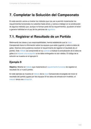 7. Completar la Solución del Campeonato
En esta sección vamos a mostrar los métodos que nos van a permitir implementar los
requerimientos funcionales no cubiertos hasta ahora, y vamos a trabajar en la construcción
de algunos métodos que, aunque no forman parte de los requerimientos, ayudarán al lector
a generar habilidad en el uso de los patrones de algoritmo.
7.1. Registrar el Resultado de un Partido
Retomando las clases y sus responsabilidades, hemos establecido que la clase
Campeonato tiene la información sobre los equipos que están jugando y sobre la tabla de
goles. Veamos cómo podemos resolver el requerimiento de registrar el resultado de un
partido. Este método se compromete en su contrato a realizar la actualización de la tabla de
goles o a disparar una excepción si los datos entregados no son válidos. El código de la
solución se muestra en el ejemplo 9.
Ejemplo 9
Objetivo: Mostrar el método que implementa el requerimiento funcional de registrar el
resultado de un nuevo partido.
En este ejemplo se muestra el método de la clase Campeonato encargado de incluir el
resultado del partido jugado por dos equipos Si los datos de entrada son inválidos, el
método lanza una excepción.
Completar la Solución del Campeonato
594
 