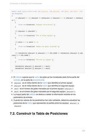 public void registrarResultado( int pEquipo1, int pEquipo2, int pGol1, int pGol2 ) thr
ows Exception
{
if( pEquipo1 < 0 || pEquipo1 >= maxEquipos || pEquipo2 < 0 || pEquipo2 >= maxEquip
os )
{
throw new Exception( "Equipos incorrectos" );
}
if( pEquipo1 == pEquipo2 )
{
throw new Exception( "Son el mismo equipo" );
}
if( pGol1 < 0 || pGol2 < 0 )
{
throw new Exception( "Número de goles inválido" );
}
if( tablaGoles[ pEquipo1 ][ pEquipo2 ] != SIN_JUGAR || tablaGoles[ pEquipo2 ][ pEq
uipo1 ] != SIN_JUGAR )
{
throw new Exception( "Partido ya jugado" );
}
tablaGoles[ pEquipo1 ][ pEquipo2 ] = pGol1;
tablaGoles[ pEquipo2 ][ pEquipo1 ] = pGol2;
}
El método supone que la matriz de goles ya fue inicializada (esto forma parte del
contrato, en la parte de precondición).
pEquipo1 es el índice dentro de la matriz que identifica el primer equipo.
pEquipo2 es el índice dentro de la matriz que identifica el segundo equipo.
pGol1 es el número de goles marcados por el primer equipo ( pEquipo1 ).
pGol2 es el número de goles marcados por el segundo equipo ( pEquipo2 ).
La mayor parte del método se dedica a validar la información recibida en los
parámetros de entrada.
Cuando los valores de los parámetros han sido validados, debemos actualizar las
posiciones de la matriz que representan el partido entre los equipos pEquipo1 y
pEquipo2 .
7.2. Construir la Tabla de Posiciones
Completar la Solución del Campeonato
595
 