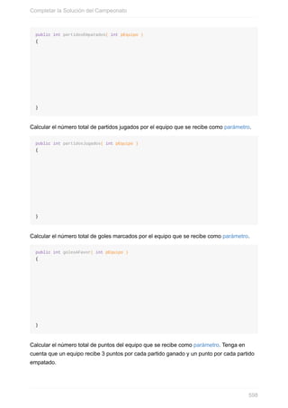 public int partidosEmpatados( int pEquipo )
{
}
Calcular el número total de partidos jugados por el equipo que se recibe como parámetro.
public int partidosJugados( int pEquipo )
{
}
Calcular el número total de goles marcados por el equipo que se recibe como parámetro.
public int golesAFavor( int pEquipo )
{
}
Calcular el número total de puntos del equipo que se recibe como parámetro. Tenga en
cuenta que un equipo recibe 3 puntos por cada partido ganado y un punto por cada partido
empatado.
Completar la Solución del Campeonato
598
 