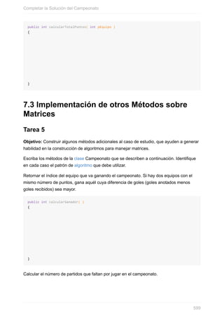 public int calcularTotalPuntos( int pEquipo )
{
}
7.3 Implementación de otros Métodos sobre
Matrices
Tarea 5
Objetivo: Construir algunos métodos adicionales al caso de estudio, que ayuden a generar
habilidad en la construcción de algoritmos para manejar matrices.
Escriba los métodos de la clase Campeonato que se describen a continuación. Identifique
en cada caso el patrón de algoritmo que debe utilizar.
Retornar el índice del equipo que va ganando el campeonato. Si hay dos equipos con el
mismo número de puntos, gana aquél cuya diferencia de goles (goles anotados menos
goles recibidos) sea mayor.
public int calcularGanador( )
{
}
Calcular el número de partidos que faltan por jugar en el campeonato.
Completar la Solución del Campeonato
599
 