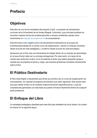 Prefacio
Objetivos
Este libro es uno de los resultados del proyecto Cupi2, un proyecto de actualización
curricular de la Universidad de los Andes (Bogotá, Colombia), cuyo principal propósito es
encontrar mejores formas de enseñar/aprender a resolver problemas usando como
herramienta un lenguaje de programación de computadores.
Este libro tiene como objetivo servir de herramienta fundamental en el proceso de
enseñaza/aprendizaje de un primer curso de programación, usando un enfoque novedoso
desde el punto de vista pedagógico, y moderno desde el punto de vista tecnológico.
Queremos que el libro sea una herramienta de trabajo dentro de un proceso de aprendizaje,
en el que el lector debe ser su principal protagonista. Por esta razón, a lo largo de los
niveles que conforman el libro, se le irá pidiendo al lector que realice pequeñas tareas a
medida que se presenta la teoría y, luego, que resuelva problemas completos directamente
sobre el libro.
El Público Destinatario
El libro está dirigido a estudiantes que toman por primera vez un curso de programación de
computadores, sin importar el programa de estudios que estén siguiendo. Esto quiere decir
que para utilizar el libro no se necesita ninguna formación específica previa, y que las
competencias generadas con este texto se pueden enmarcar fácilmente dentro de cualquier
perfil profesional.
El Enfoque del Libro
La estrategia pedagógica diseñada para este libro gira alrededor de cinco pilares, los cuales
se ilustran en la siguiente figura.
Prefacio
6
 