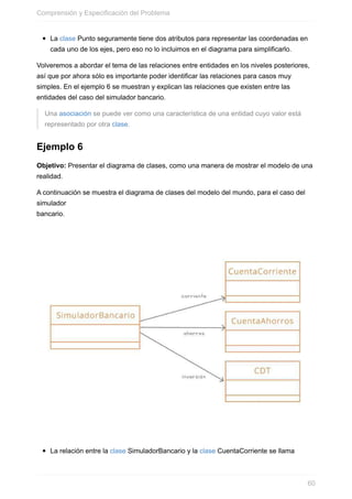 La clase Punto seguramente tiene dos atributos para representar las coordenadas en
cada uno de los ejes, pero eso no lo incluimos en el diagrama para simplificarlo.
Volveremos a abordar el tema de las relaciones entre entidades en los niveles posteriores,
así que por ahora sólo es importante poder identificar las relaciones para casos muy
simples. En el ejemplo 6 se muestran y explican las relaciones que existen entre las
entidades del caso del simulador bancario.
Una asociación se puede ver como una característica de una entidad cuyo valor está
representado por otra clase.
Ejemplo 6
Objetivo: Presentar el diagrama de clases, como una manera de mostrar el modelo de una
realidad.
A continuación se muestra el diagrama de clases del modelo del mundo, para el caso del
simulador
bancario.
La relación entre la clase SimuladorBancario y la clase CuentaCorriente se llama
Comprensión y Especificación del Problema
60
 